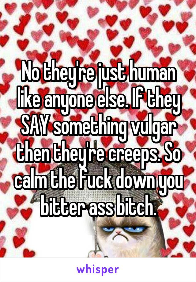 No they're just human like anyone else. If they SAY something vulgar then they're creeps. So calm the fuck down you bitter ass bitch.