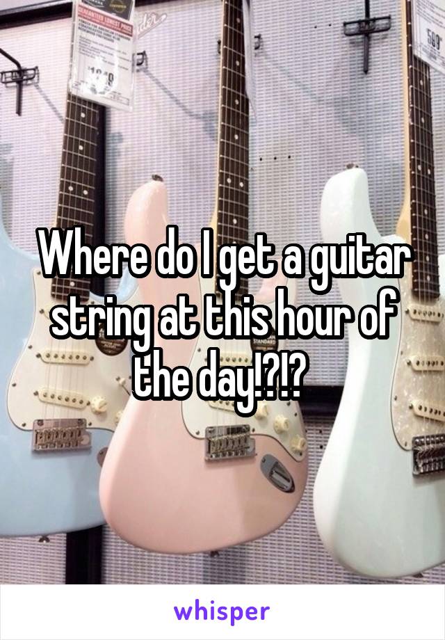 Where do I get a guitar string at this hour of the day!?!? 