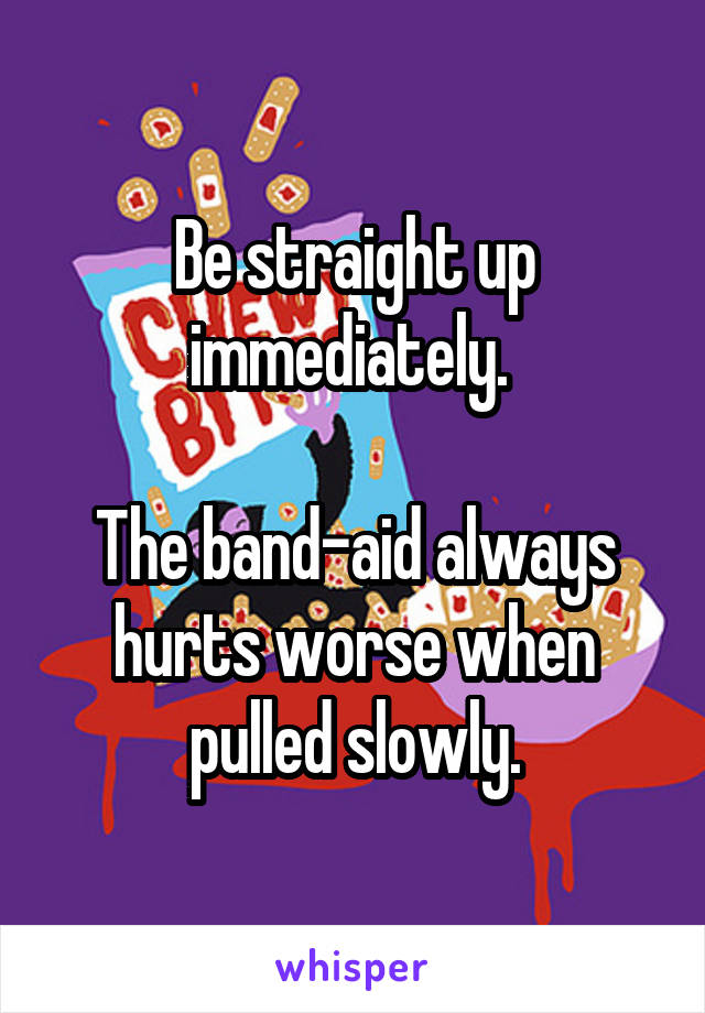 Be straight up immediately. 

The band-aid always hurts worse when pulled slowly.