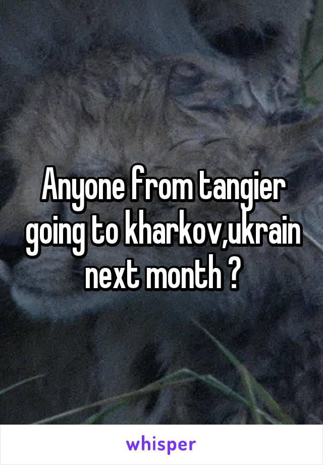 Anyone from tangier going to kharkov,ukrain next month ?