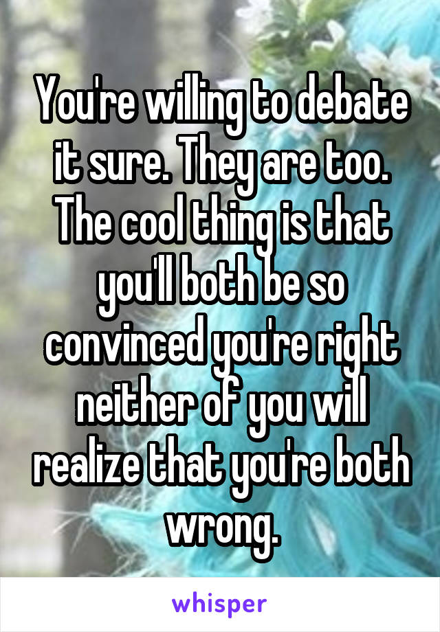 You're willing to debate it sure. They are too. The cool thing is that you'll both be so convinced you're right neither of you will realize that you're both wrong.