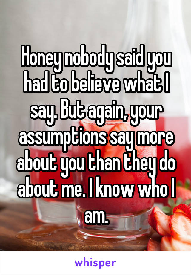 Honey nobody said you had to believe what I say. But again, your assumptions say more about you than they do about me. I know who I am.