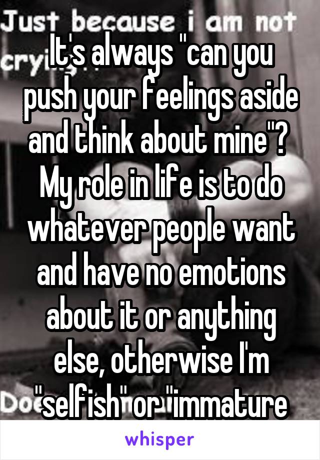 It's always "can you push your feelings aside and think about mine"?  My role in life is to do whatever people want and have no emotions about it or anything else, otherwise I'm "selfish" or "immature