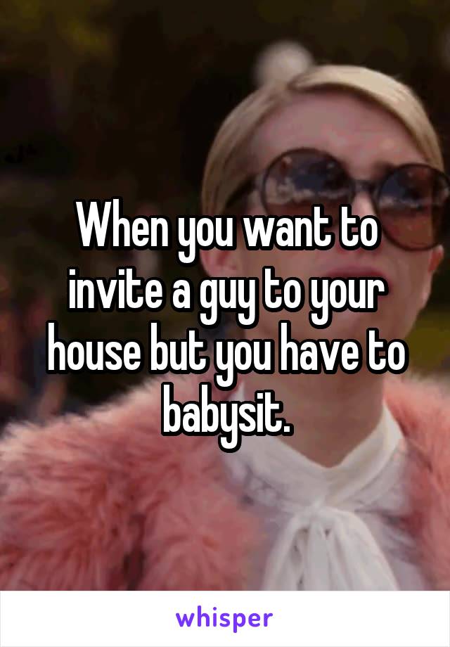 When you want to invite a guy to your house but you have to babysit.