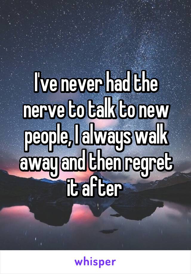 I've never had the nerve to talk to new people, I always walk away and then regret it after 