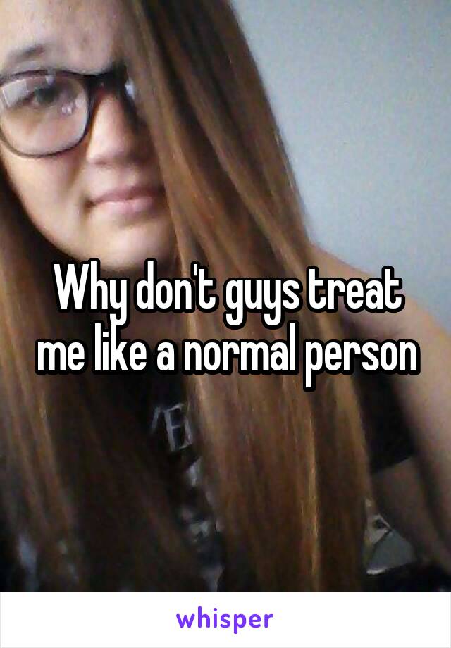 Why don't guys treat me like a normal person