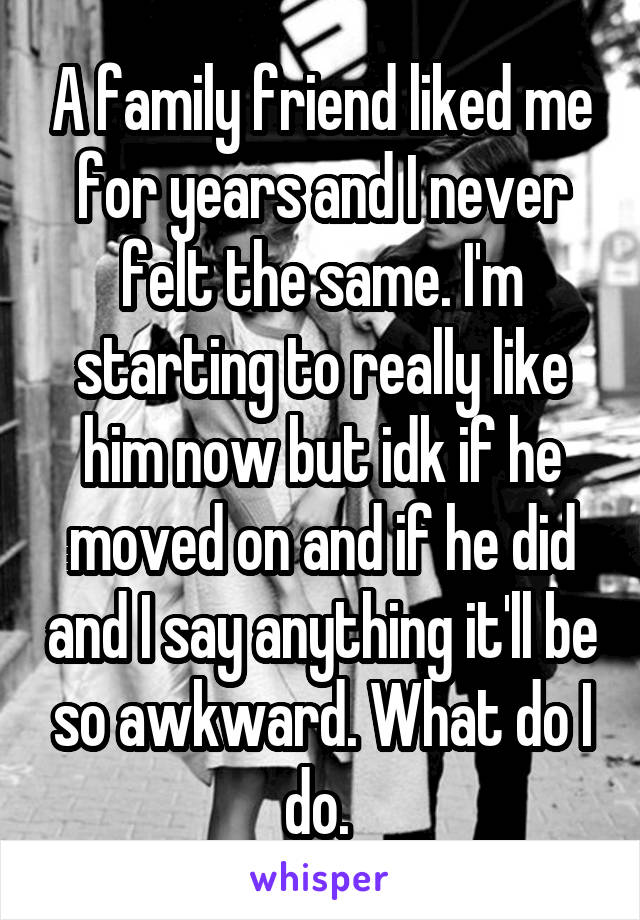 A family friend liked me for years and I never felt the same. I'm starting to really like him now but idk if he moved on and if he did and I say anything it'll be so awkward. What do I do. 