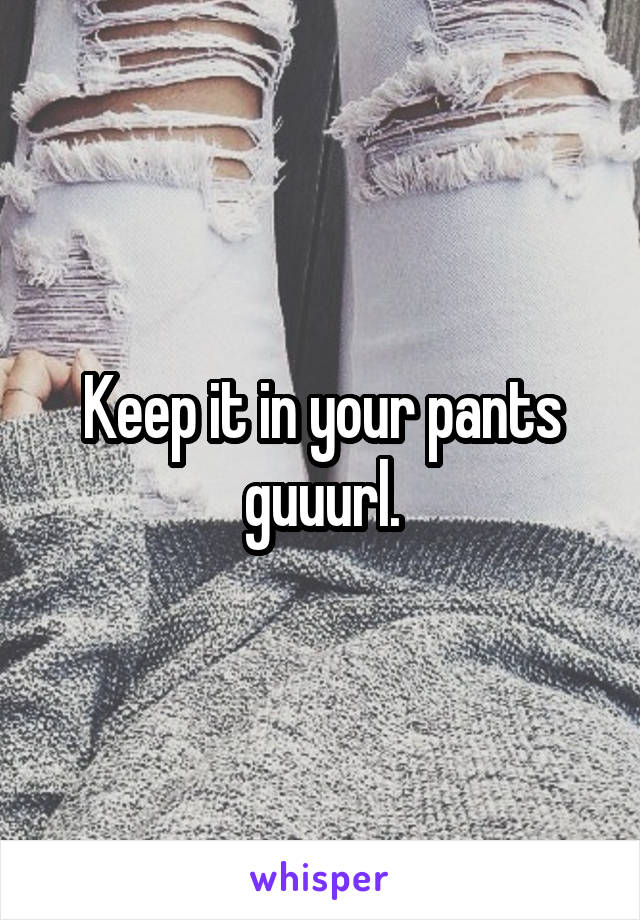 Keep it in your pants guuurl.