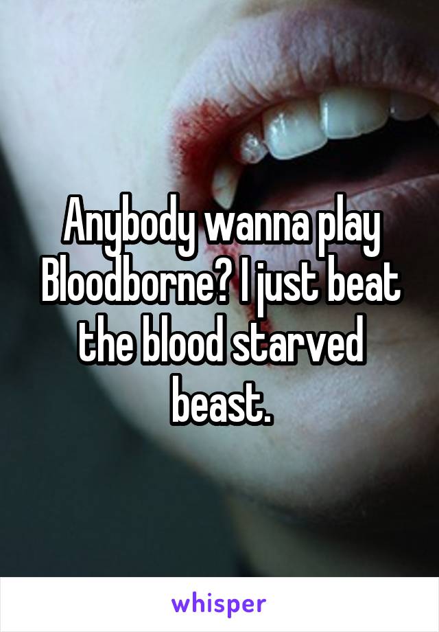 Anybody wanna play Bloodborne? I just beat the blood starved beast.