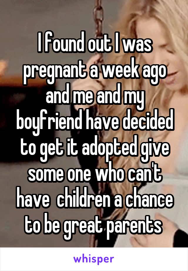 I found out I was pregnant a week ago and me and my boyfriend have decided to get it adopted give some one who can't have  children a chance to be great parents 