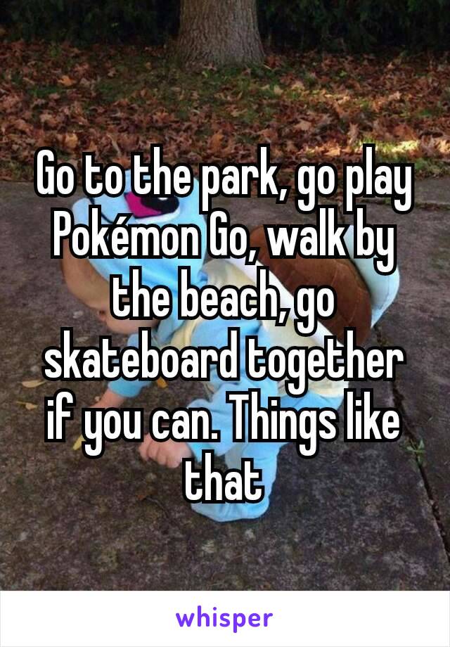 Go to the park, go play Pokémon Go, walk by the beach, go skateboard together if you can. Things like that