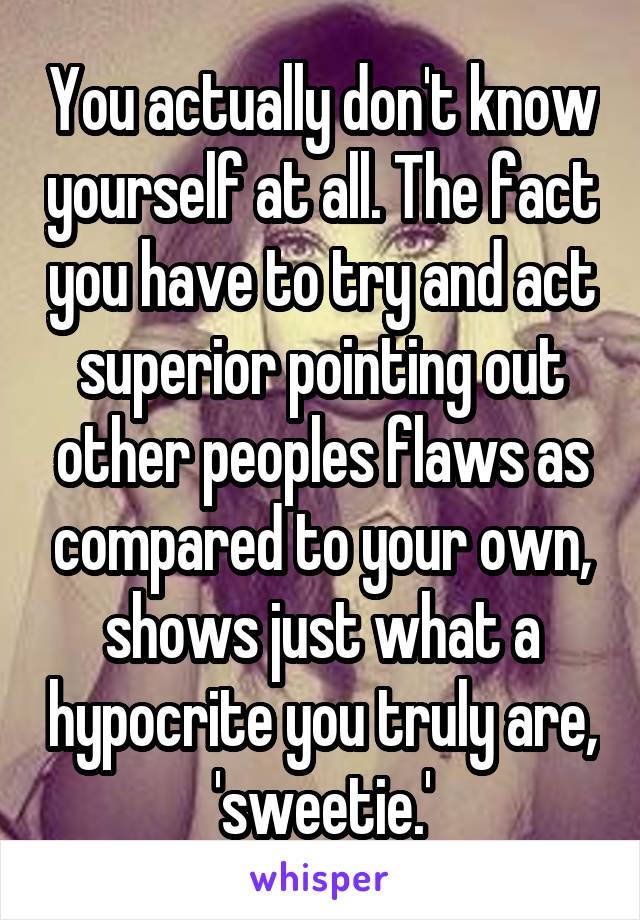 You actually don't know yourself at all. The fact you have to try and act superior pointing out other peoples flaws as compared to your own, shows just what a hypocrite you truly are, 'sweetie.'