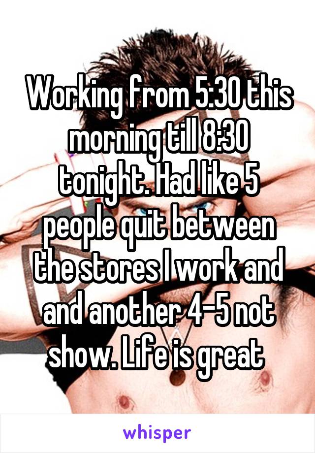 Working from 5:30 this morning till 8:30 tonight. Had like 5 people quit between the stores I work and and another 4-5 not show. Life is great 