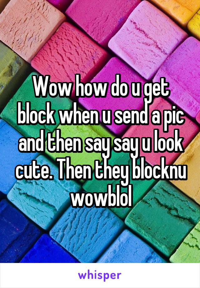 Wow how do u get block when u send a pic and then say say u look cute. Then they blocknu wowblol