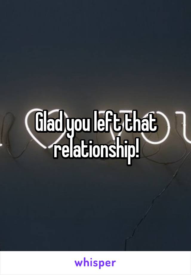 Glad you left that relationship!