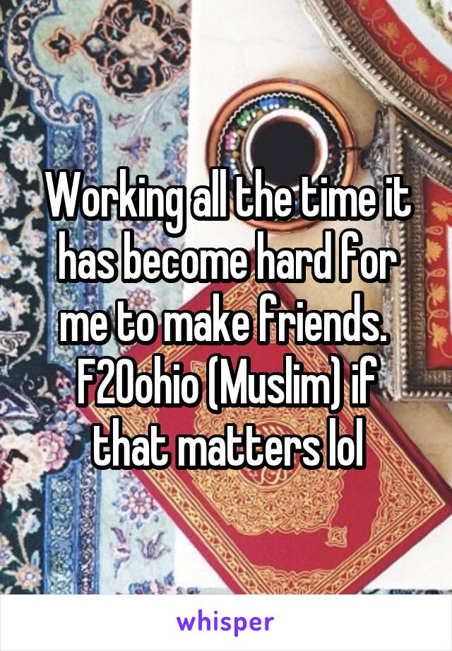 Working all the time it has become hard for me to make friends. 
F20ohio (Muslim) if that matters lol