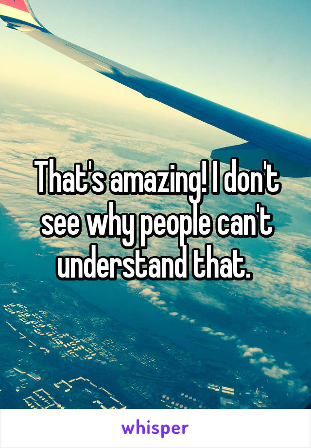 That's amazing! I don't see why people can't understand that. 