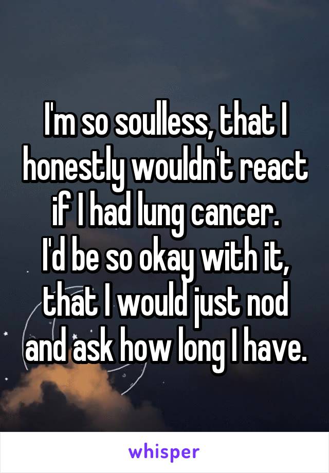 I'm so soulless, that I honestly wouldn't react if I had lung cancer.
I'd be so okay with it, that I would just nod and ask how long I have.