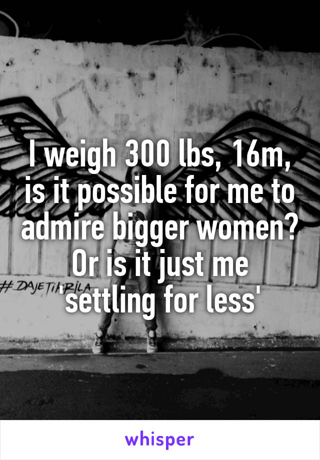 I weigh 300 lbs, 16m, is it possible for me to admire bigger women? Or is it just me 'settling for less'