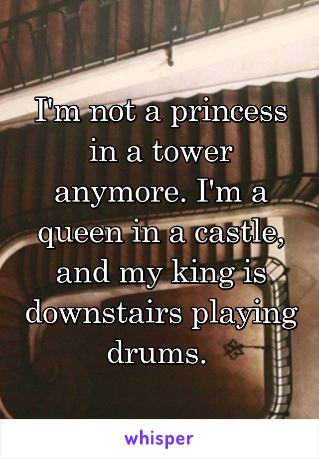 I'm not a princess in a tower anymore. I'm a queen in a castle, and my king is downstairs playing drums. 