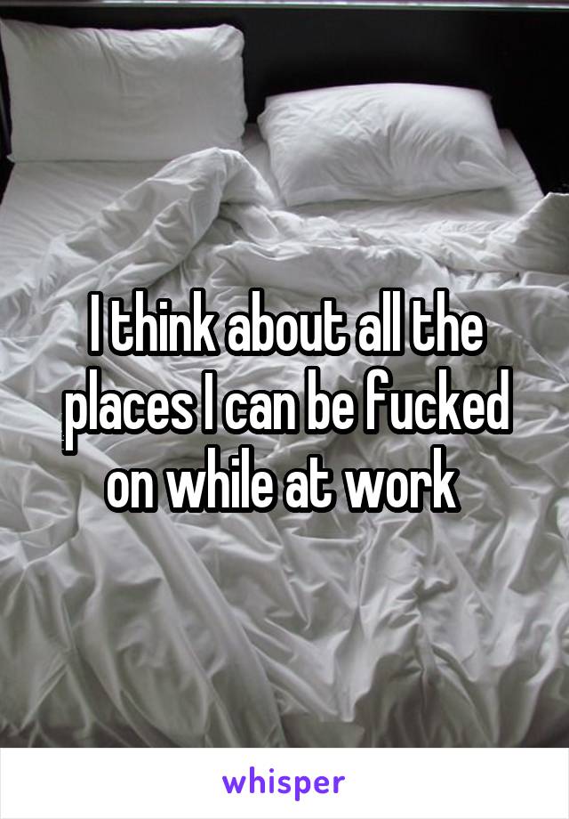 I think about all the places I can be fucked on while at work 