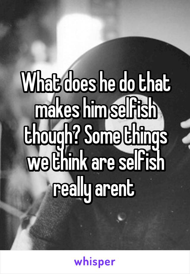 What does he do that makes him selfish though? Some things we think are selfish really arent 