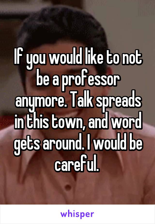 If you would like to not be a professor anymore. Talk spreads in this town, and word gets around. I would be careful. 