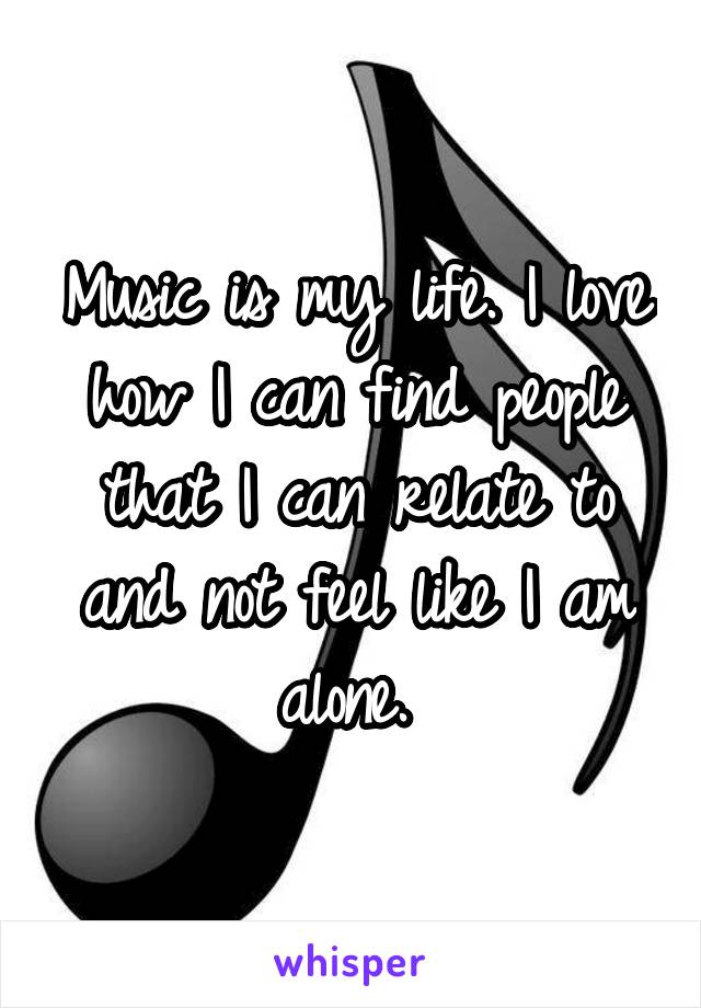 Music is my life. I love how I can find people that I can relate to and not feel like I am alone. 