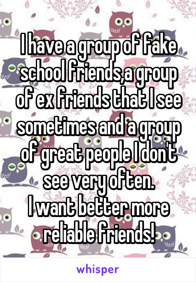 I have a group of fake school friends,a group of ex friends that I see sometimes and a group of great people I don't see very often.
I want better more reliable friends!