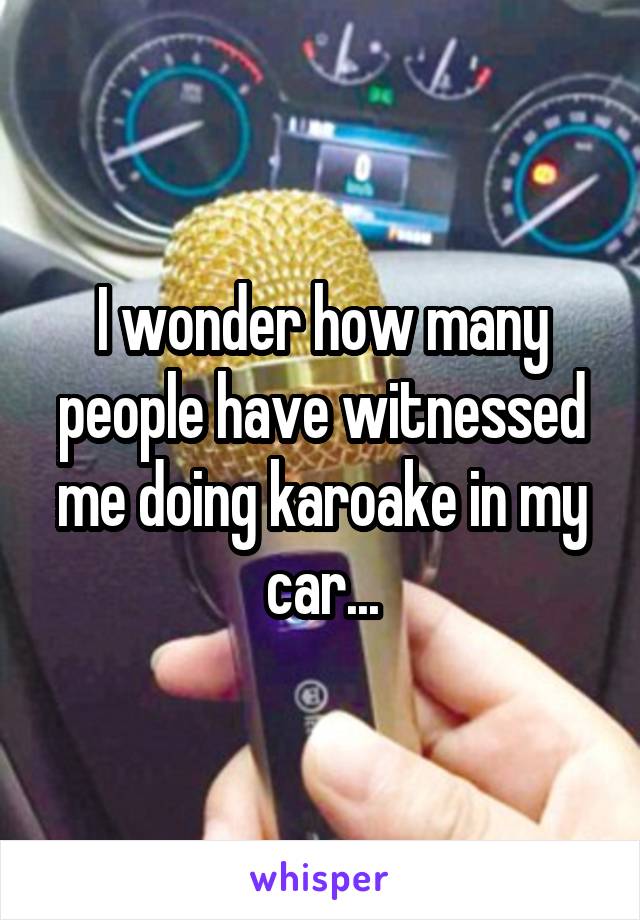 I wonder how many people have witnessed me doing karoake in my car...