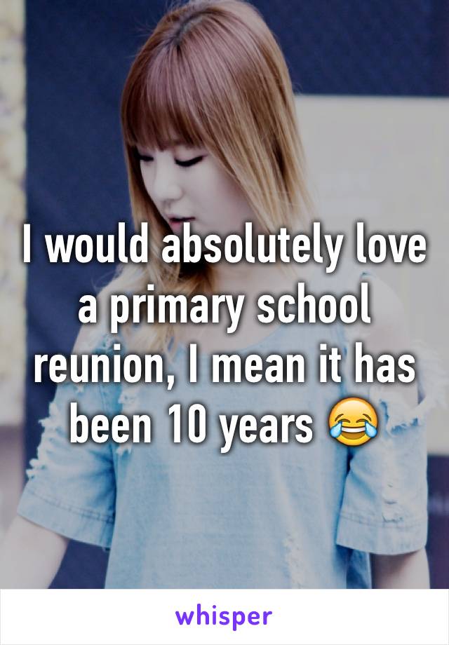 I would absolutely love a primary school reunion, I mean it has been 10 years 😂