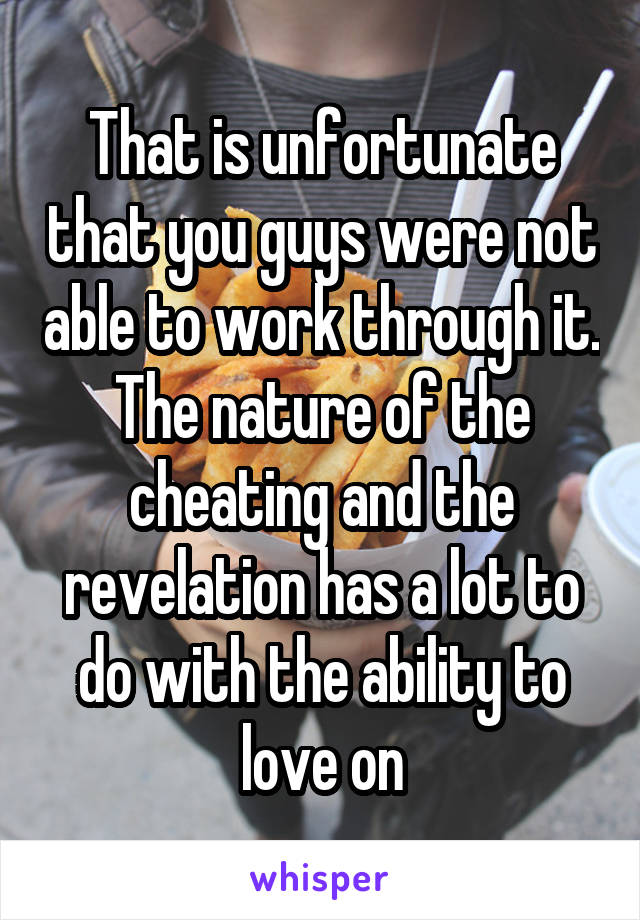 That is unfortunate that you guys were not able to work through it. The nature of the cheating and the revelation has a lot to do with the ability to love on