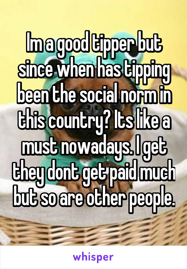 Im a good tipper but since when has tipping been the social norm in this country? Its like a must nowadays. I get they dont get paid much but so are other people. 