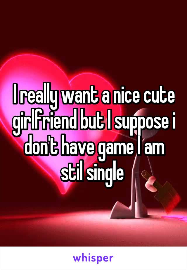 I really want a nice cute girlfriend but I suppose i don't have game I am stil single 