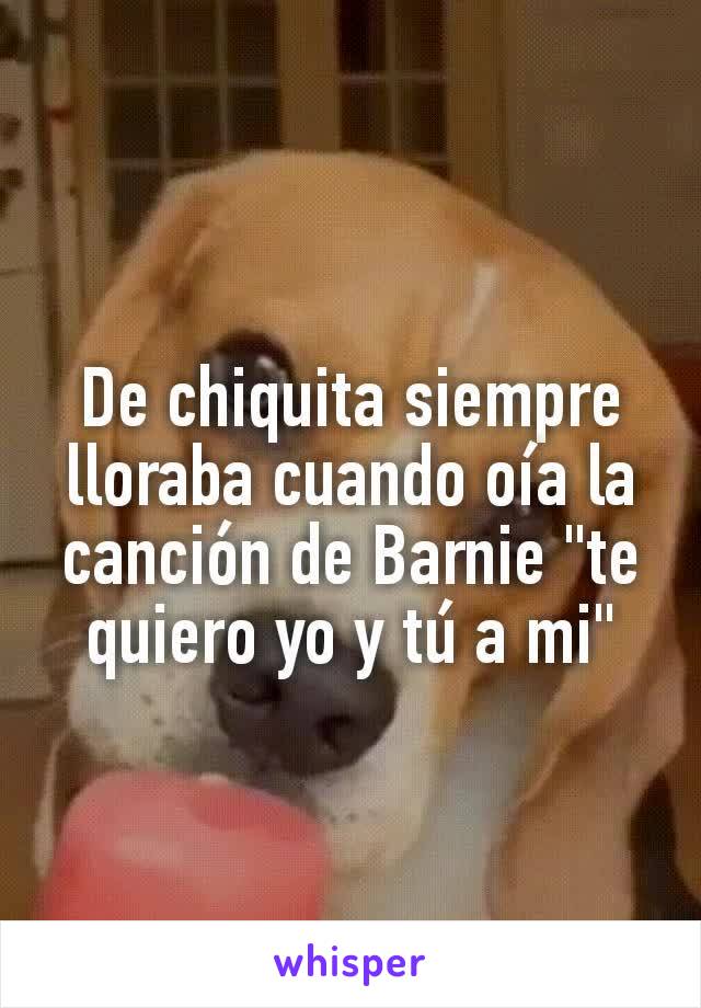 De chiquita siempre lloraba cuando oía la canción de Barnie "te quiero yo y tú a mi"