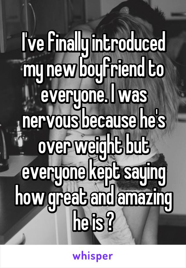 I've finally introduced my new boyfriend to everyone. I was nervous because he's over weight but everyone kept saying how great and amazing he is 😁