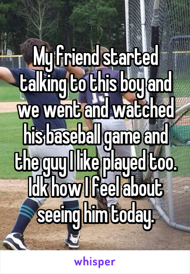 My friend started talking to this boy and we went and watched his baseball game and the guy I like played too. Idk how I feel about seeing him today.