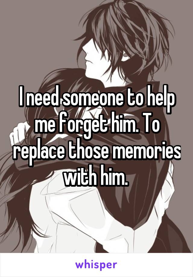 I need someone to help me forget him. To replace those memories with him. 