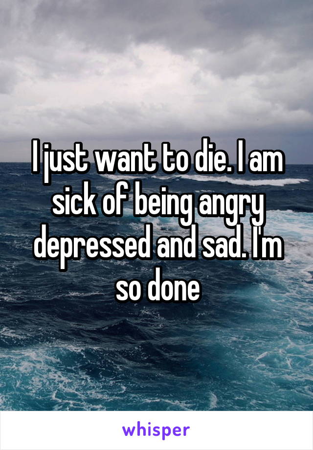 I just want to die. I am sick of being angry depressed and sad. I'm so done