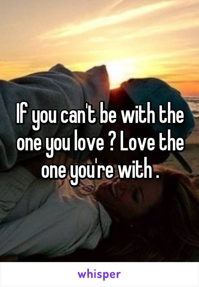 If you can't be with the one you love ? Love the one you're with .