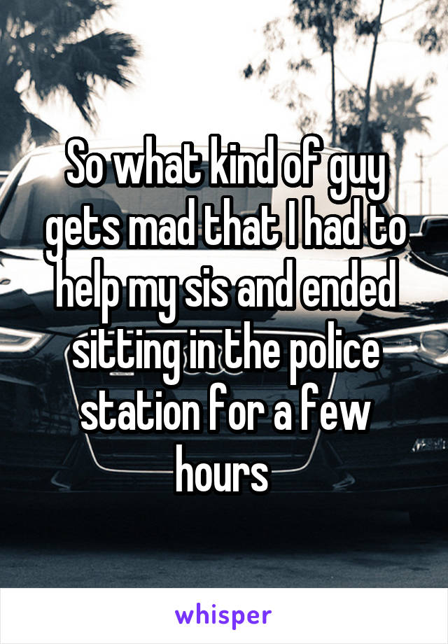 So what kind of guy gets mad that I had to help my sis and ended sitting in the police station for a few hours 