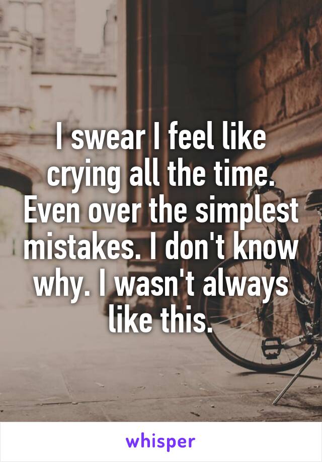 I swear I feel like crying all the time. Even over the simplest mistakes. I don't know why. I wasn't always like this.