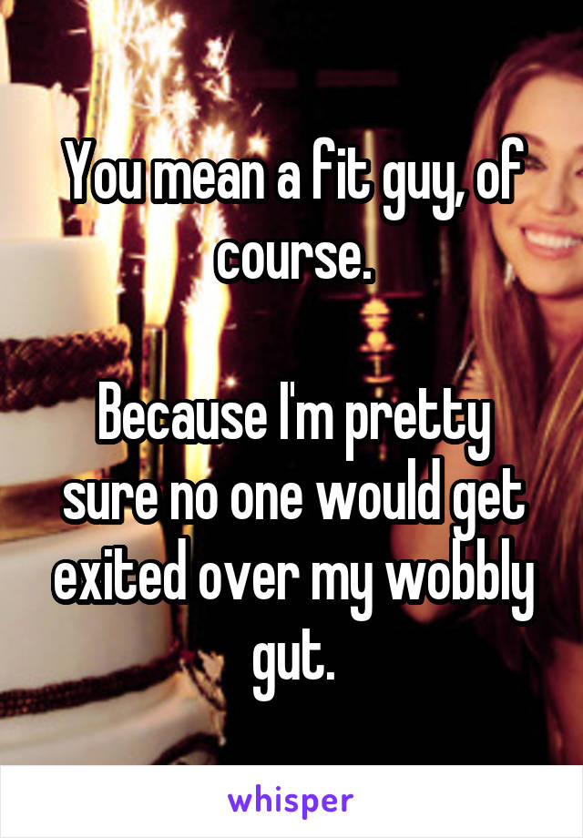 You mean a fit guy, of course.

Because I'm pretty sure no one would get exited over my wobbly gut.