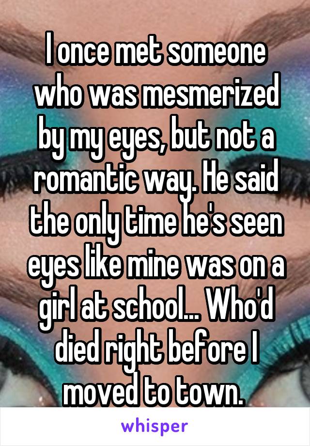 I once met someone who was mesmerized by my eyes, but not a romantic way. He said the only time he's seen eyes like mine was on a girl at school... Who'd died right before I moved to town. 