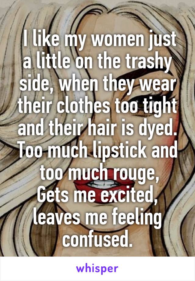  I like my women just a little on the trashy side, when they wear their clothes too tight and their hair is dyed.
Too much lipstick and  too much rouge,
Gets me excited, leaves me feeling confused.