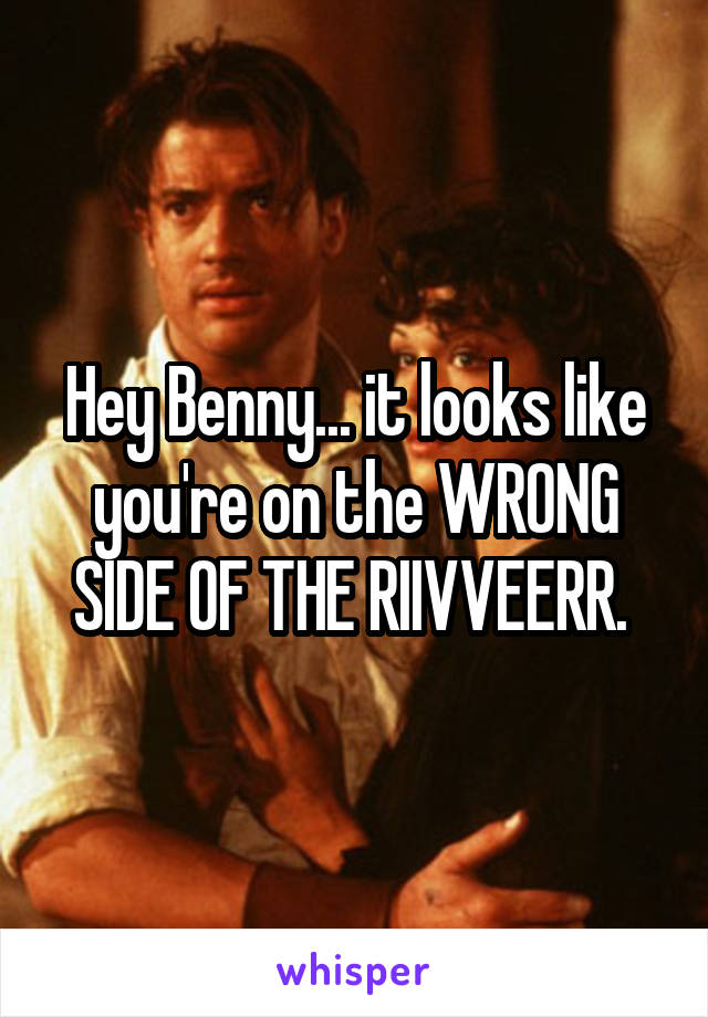 Hey Benny... it looks like you're on the WRONG SIDE OF THE RIIVVEERR. 