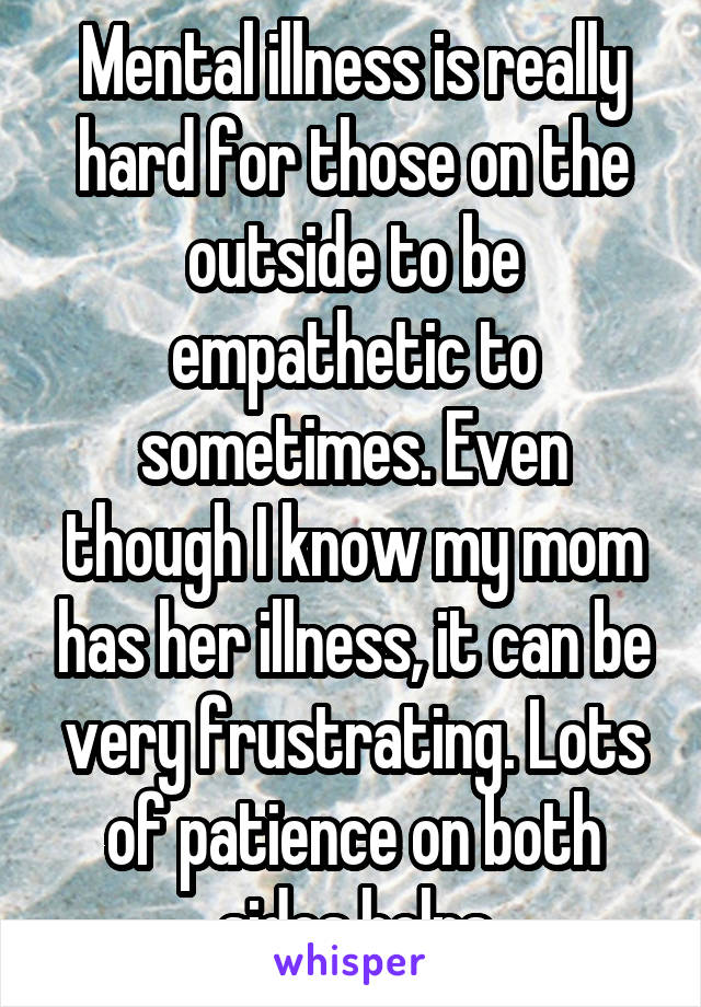 Mental illness is really hard for those on the outside to be empathetic to sometimes. Even though I know my mom has her illness, it can be very frustrating. Lots of patience on both sides helps