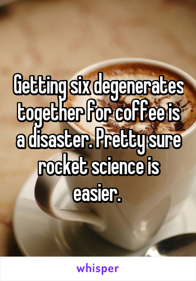 Getting six degenerates together for coffee is a disaster. Pretty sure rocket science is easier. 