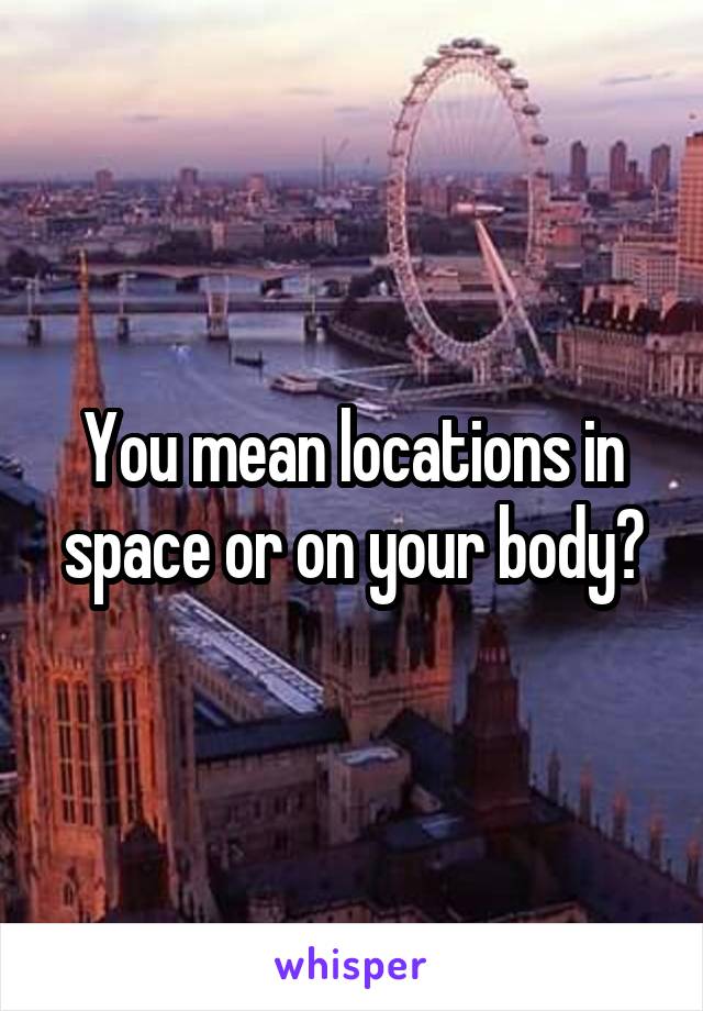 You mean locations in space or on your body?