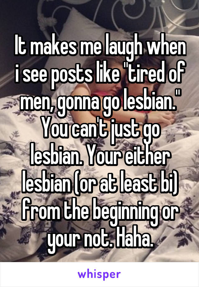 It makes me laugh when i see posts like "tired of men, gonna go lesbian." You can't just go lesbian. Your either lesbian (or at least bi) from the beginning or your not. Haha.